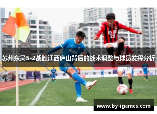 苏州东吴5-2战胜江西庐山背后的战术调整与球员发挥分析 苏州东吴5-2战胜江西庐山背后的战术调整与球员发挥分析