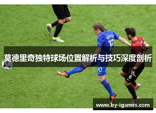 莫德里奇独特球场位置解析与技巧深度剖析