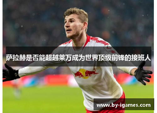 萨拉赫是否能超越莱万成为世界顶级前锋的接班人 萨拉赫是否能超越莱万成为世界顶级前锋的接班人
