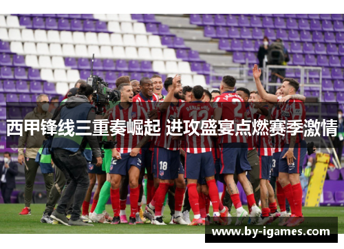 西甲锋线三重奏崛起 进攻盛宴点燃赛季激情 西甲锋线三重奏崛起 进攻盛宴点燃赛季激情