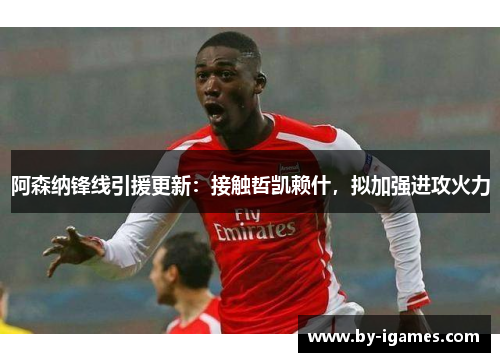 阿森纳锋线引援更新：接触哲凯赖什，拟加强进攻火力