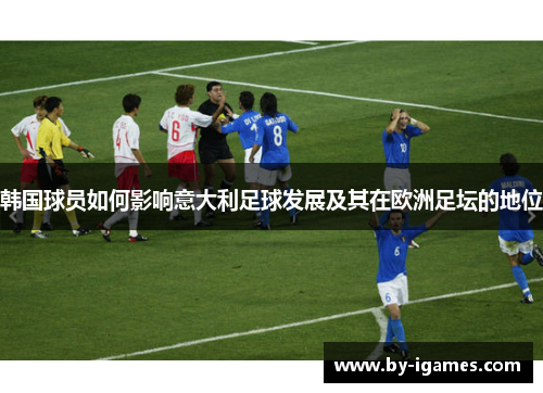 韩国球员如何影响意大利足球发展及其在欧洲足坛的地位 韩国球员如何影响意大利足球发展及其在欧洲足坛的地位