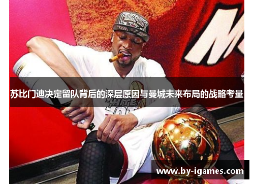 苏比门迪决定留队背后的深层原因与曼城未来布局的战略考量 苏比门迪决定留队背后的深层原因与曼城未来布局的战略考量