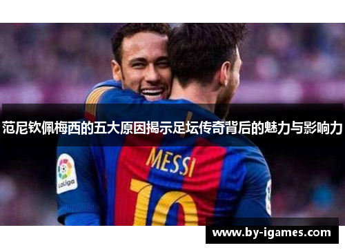 范尼钦佩梅西的五大原因揭示足坛传奇背后的魅力与影响力