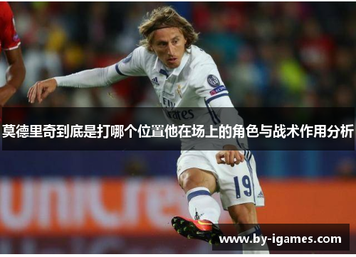 莫德里奇到底是打哪个位置他在场上的角色与战术作用分析