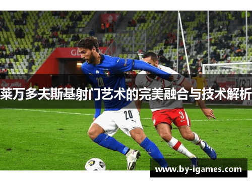 莱万多夫斯基射门艺术的完美融合与技术解析