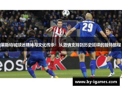 莱斯特城球迷精神与文化传承:从激情支持到历史延续的独特旅程 莱斯特城球迷精神与文化传承:从激情支持到历史延续的独特旅程