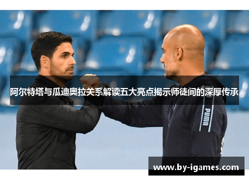 阿尔特塔与瓜迪奥拉关系解读五大亮点揭示师徒间的深厚传承