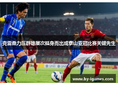 克雷桑力压群雄屡次挺身而出成泰山亚冠比赛关键先生