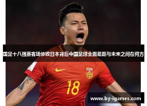 国足十八强赛客场惨败日本背后中国足球全面差距与未来之问在何方