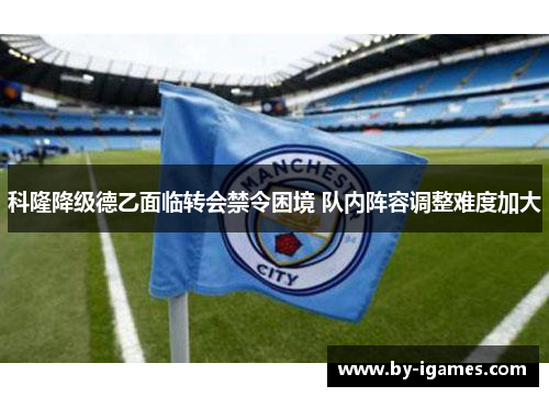 科隆降级德乙面临转会禁令困境 队内阵容调整难度加大