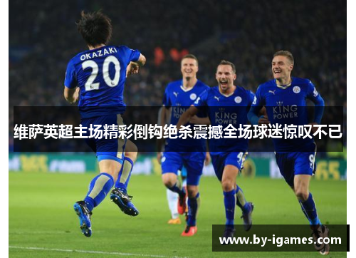 维萨英超主场精彩倒钩绝杀震撼全场球迷惊叹不已 维萨英超主场精彩倒钩绝杀震撼全场球迷惊叹不已