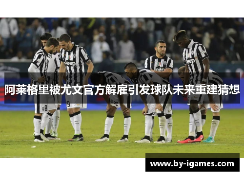 阿莱格里被尤文官方解雇引发球队未来重建猜想