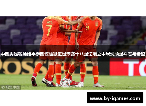 中国男足客场绝平泰国惊险挺进世预赛十八强逆境之中展现顽强斗志与希望