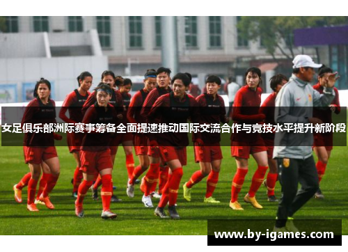 女足俱乐部洲际赛事筹备全面提速推动国际交流合作与竞技水平提升新阶段