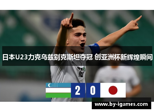 日本U23力克乌兹别克斯坦夺冠 创亚洲杯新辉煌瞬间