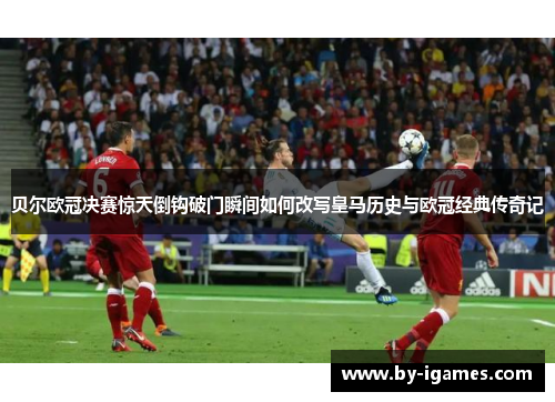 贝尔欧冠决赛惊天倒钩破门瞬间如何改写皇马历史与欧冠经典传奇记