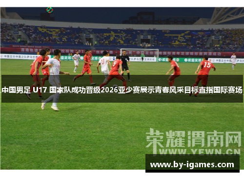 中国男足 U17 国家队成功晋级2026亚少赛展示青春风采目标直指国际赛场