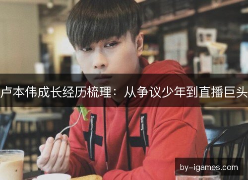 卢本伟成长经历梳理：从争议少年到直播巨头