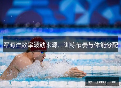 覃海洋效率波动来源，训练节奏与体能分配
