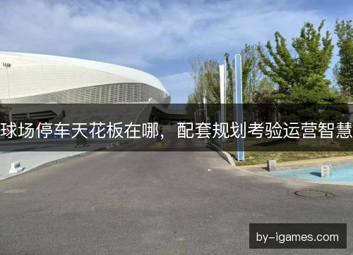 球场停车天花板在哪，配套规划考验运营智慧