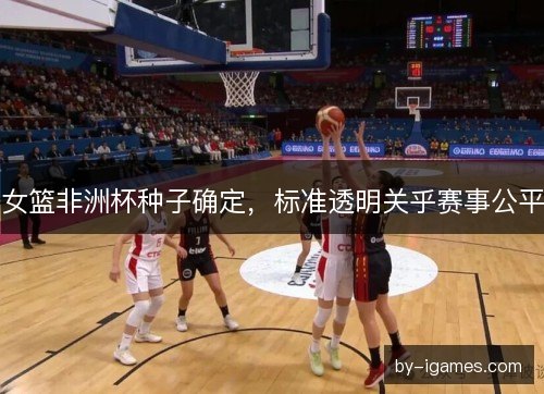 女篮非洲杯种子确定，标准透明关乎赛事公平