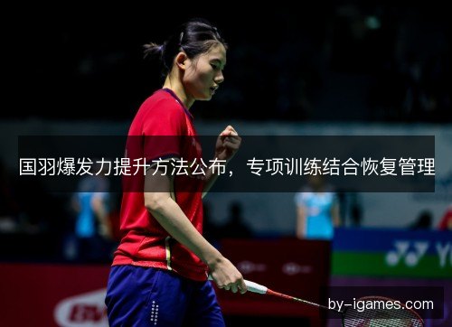 国羽爆发力提升方法公布，专项训练结合恢复管理