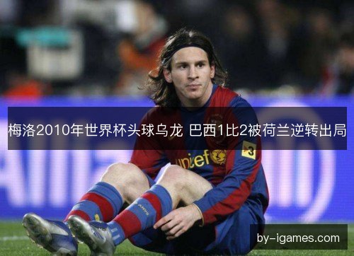 梅洛2010年世界杯头球乌龙 巴西1比2被荷兰逆转出局